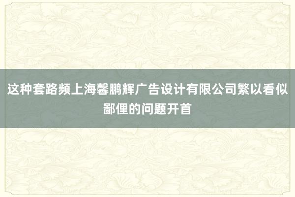这种套路频上海馨鹏辉广告设计有限公司繁以看似鄙俚的问题开首